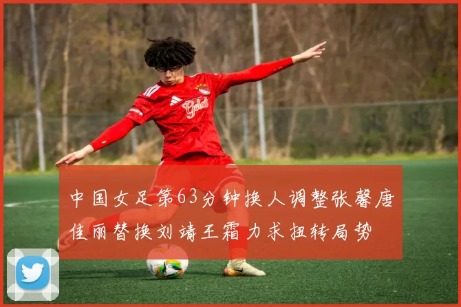 中国女足第63分钟换人调整张馨唐佳丽替换刘靖王霜力求扭转局势