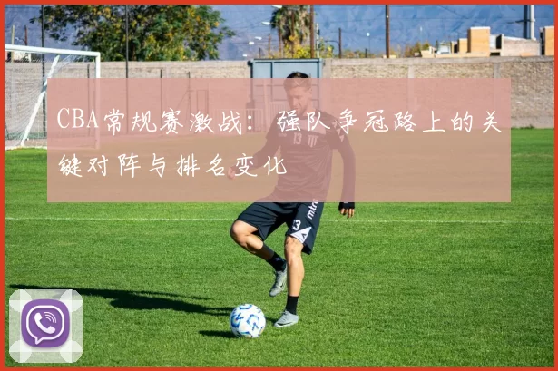 CBA常规赛激战:强队争冠路上的关键对阵与排名变化