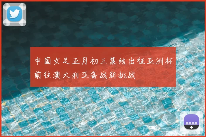 中国女足正月初三集结出征亚洲杯前往澳大利亚备战新挑战