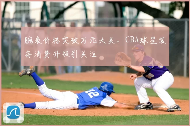 腕表价格突破万元大关,CBA球星装备消费升级引关注