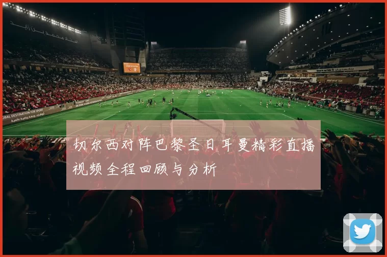 切尔西对阵巴黎圣日耳曼精彩直播视频全程回顾与分析