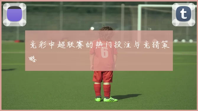 竞彩中超联赛的热门投注与竞猜策略
