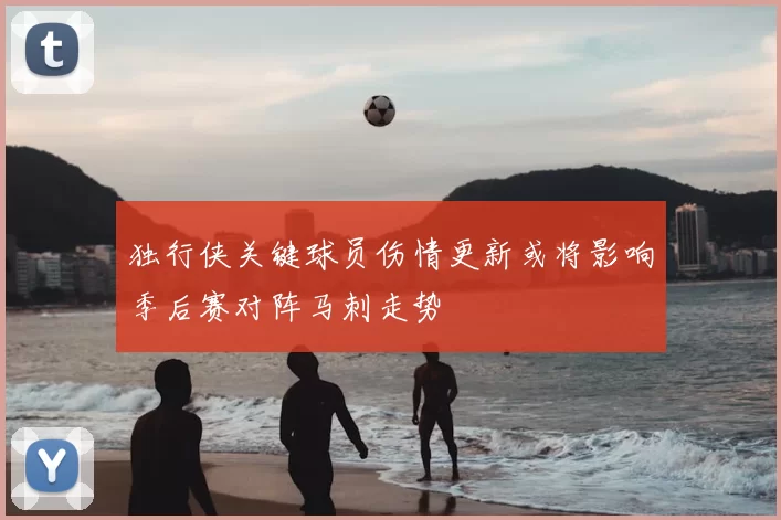 独行侠关键球员伤情更新或将影响季后赛对阵马刺走势