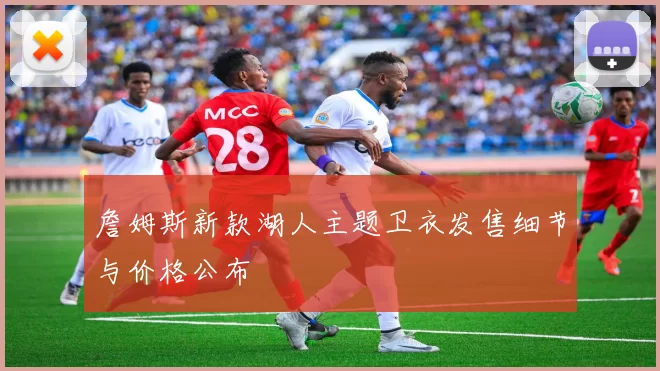 詹姆斯新款湖人主题卫衣发售细节与价格公布