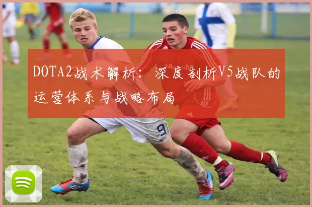 DOTA2战术解析：深度剖析V5战队的运营体系与战略布局
