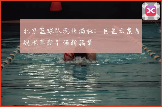 北京篮球队现状揭秘：巨星云集与战术革新引领新篇章