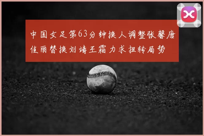 中国女足第63分钟换人调整张馨唐佳丽替换刘靖王霜力求扭转局势