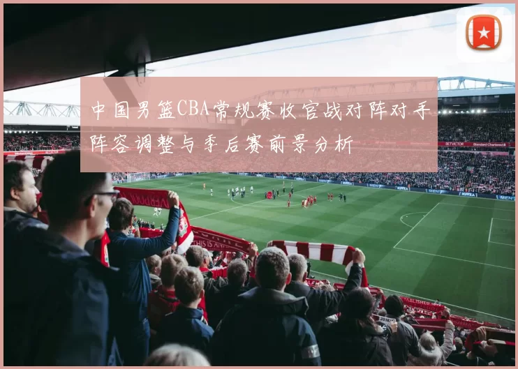 中国男篮CBA常规赛收官战对阵对手阵容调整与季后赛前景分析