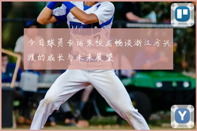 今日球员专访朱俊龙畅谈浙江方兴渡的成长与未来展望