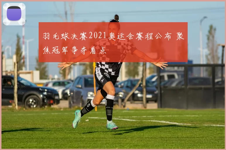 羽毛球决赛2021奥运会赛程公布 聚焦冠军争夺看点