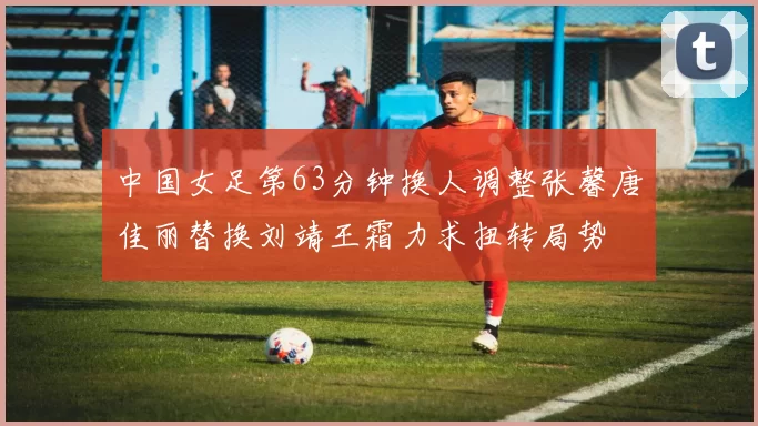 中国女足第63分钟换人调整张馨唐佳丽替换刘靖王霜力求扭转局势
