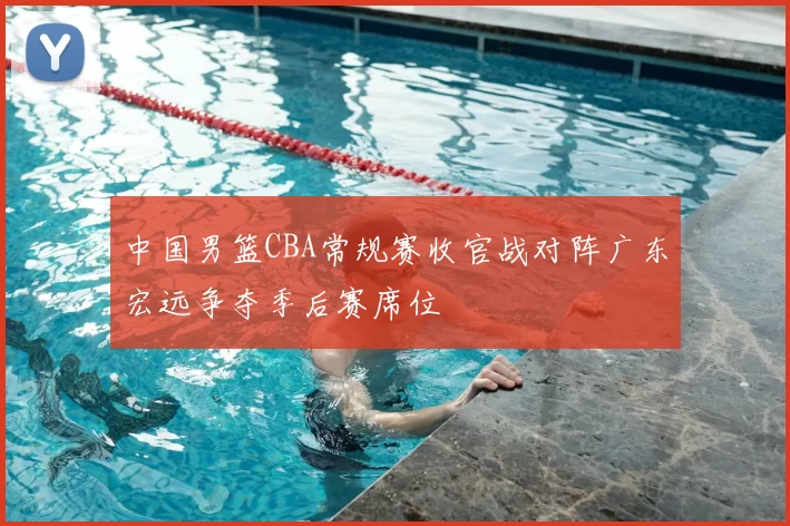 中国男篮CBA常规赛收官战对阵广东宏远争夺季后赛席位