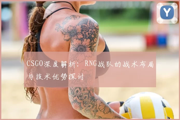 CSGO深度解析:RNG战队的战术布局与技术优势探讨
