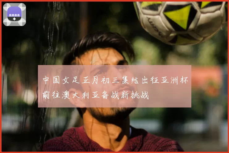 中国女足正月初三集结出征亚洲杯前往澳大利亚备战新挑战