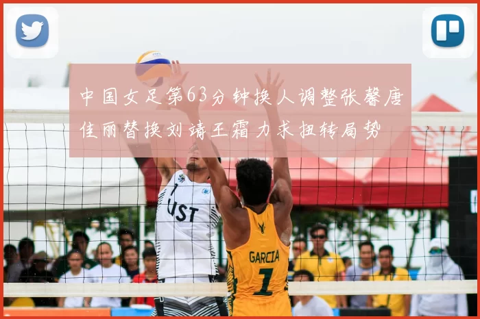 中国女足第63分钟换人调整张馨唐佳丽替换刘靖王霜力求扭转局势