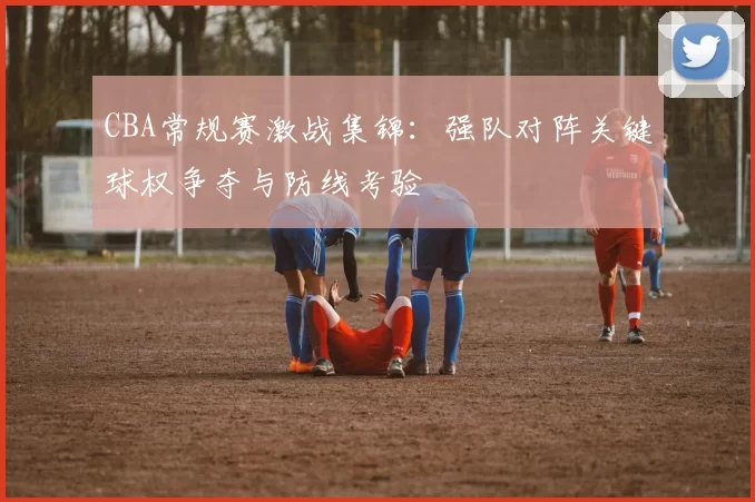 CBA常规赛激战集锦:强队对阵关键球权争夺与防线考验
