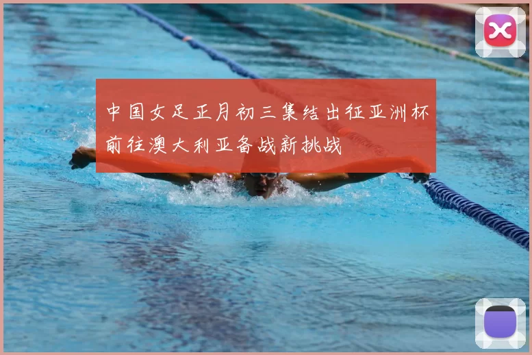 中国女足正月初三集结出征亚洲杯前往澳大利亚备战新挑战