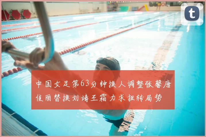 中国女足第63分钟换人调整张馨唐佳丽替换刘靖王霜力求扭转局势
