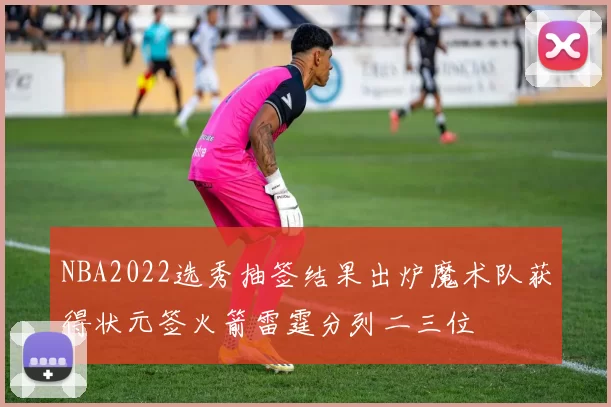 NBA2022选秀抽签结果出炉魔术队获得状元签火箭雷霆分列二三位