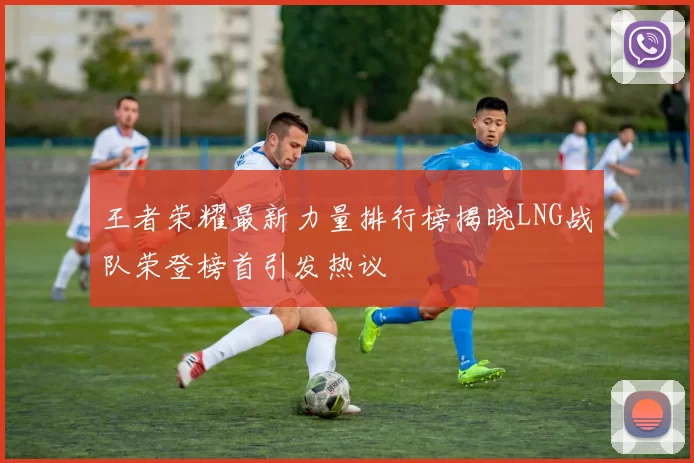 王者荣耀最新力量排行榜揭晓LNG战队荣登榜首引发热议