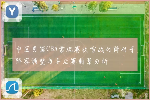 中国男篮CBA常规赛收官战对阵对手阵容调整与季后赛前景分析