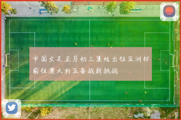 中国女足正月初三集结出征亚洲杯前往澳大利亚备战新挑战