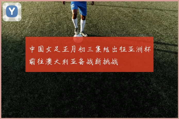 中国女足正月初三集结出征亚洲杯前往澳大利亚备战新挑战