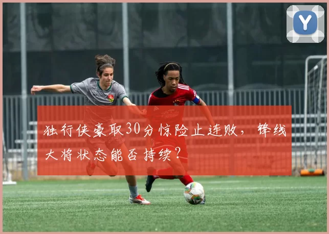 独行侠豪取30分惊险止连败，锋线大将状态能否持续？