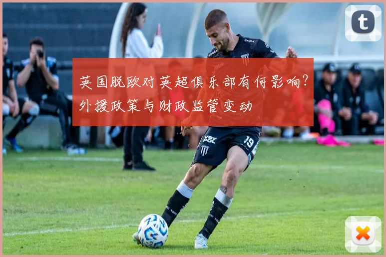 英国脱欧对英超俱乐部有何影响？外援政策与财政监管变动