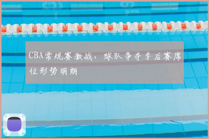 CBA常规赛激战,球队争夺季后赛席位形势明朗