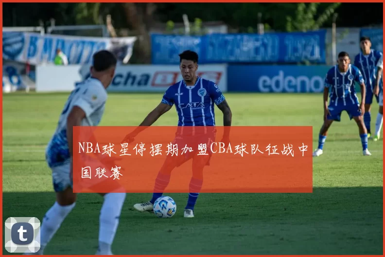 NBA球星停摆期加盟CBA球队征战中国联赛