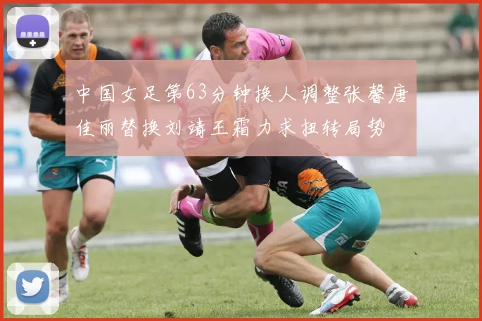 中国女足第63分钟换人调整张馨唐佳丽替换刘靖王霜力求扭转局势
