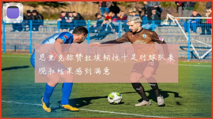 恩里克称赞杜埃韧性十足对球队表现和结果感到满意