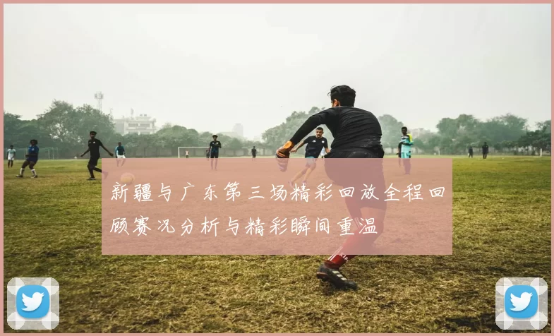 新疆与广东第三场精彩回放全程回顾赛况分析与精彩瞬间重温