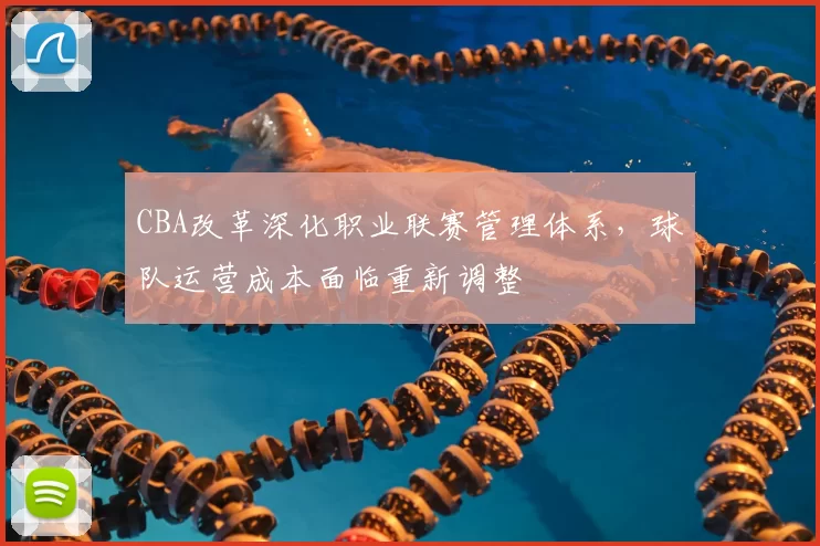 CBA改革深化职业联赛管理体系,球队运营成本面临重新调整