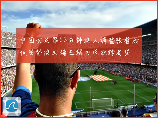 中国女足第63分钟换人调整张馨唐佳丽替换刘靖王霜力求扭转局势