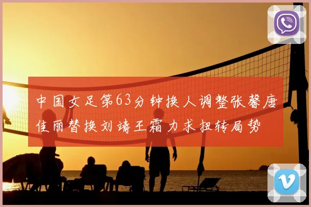 中国女足第63分钟换人调整张馨唐佳丽替换刘靖王霜力求扭转局势