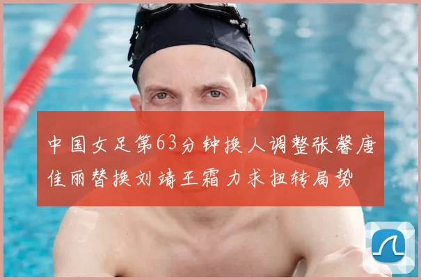 中国女足第63分钟换人调整张馨唐佳丽替换刘靖王霜力求扭转局势