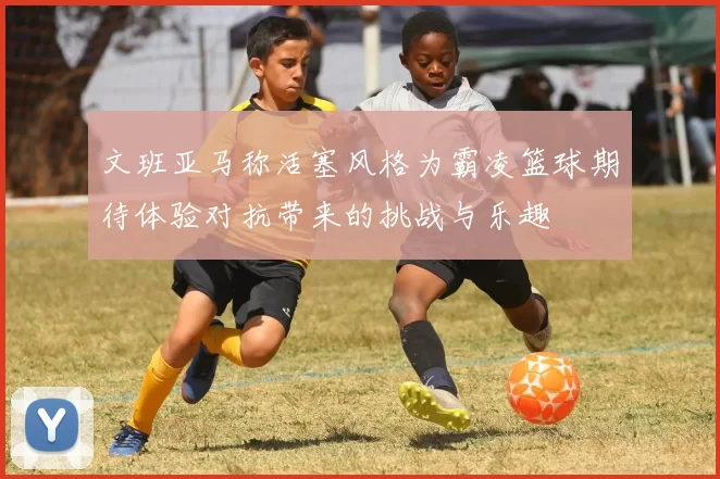 文班亚马称活塞风格为霸凌篮球期待体验对抗带来的挑战与乐趣