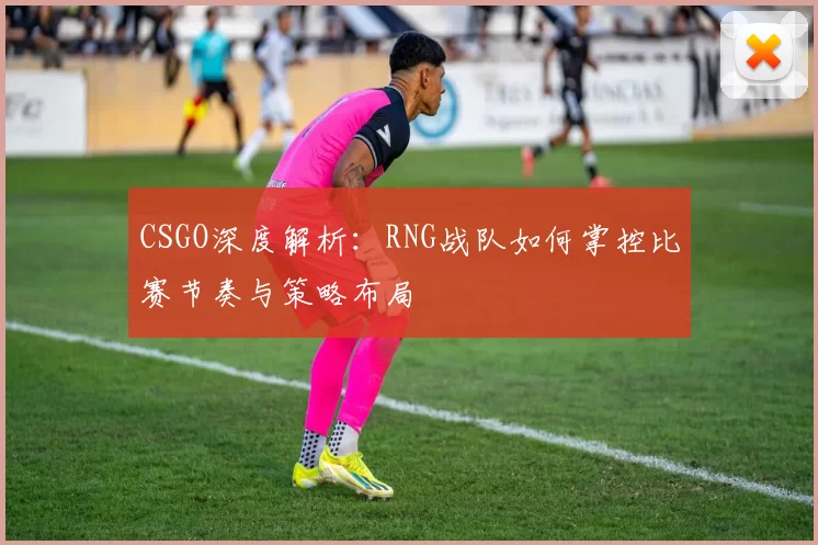 CSGO深度解析:RNG战队如何掌控比赛节奏与策略布局