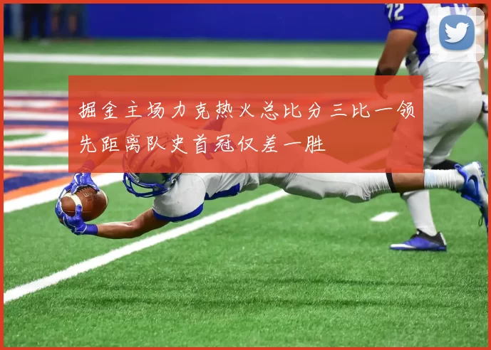 掘金主场力克热火总比分三比一领先距离队史首冠仅差一胜