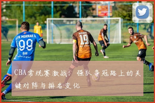 CBA常规赛激战：强队争冠路上的关键对阵与排名变化