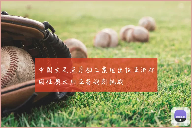 中国女足正月初三集结出征亚洲杯前往澳大利亚备战新挑战