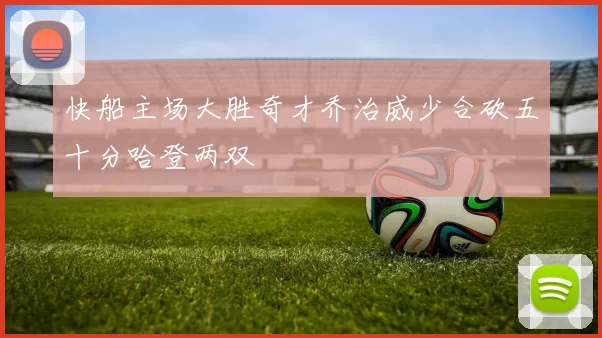 快船主场大胜奇才乔治威少合砍五十分哈登两双