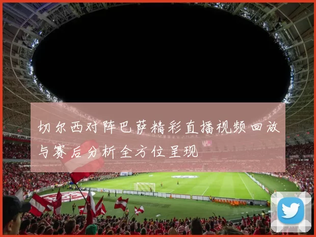 切尔西对阵巴萨精彩直播视频回放与赛后分析全方位呈现