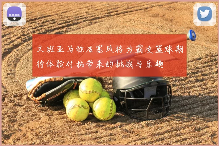 文班亚马称活塞风格为霸凌篮球期待体验对抗带来的挑战与乐趣