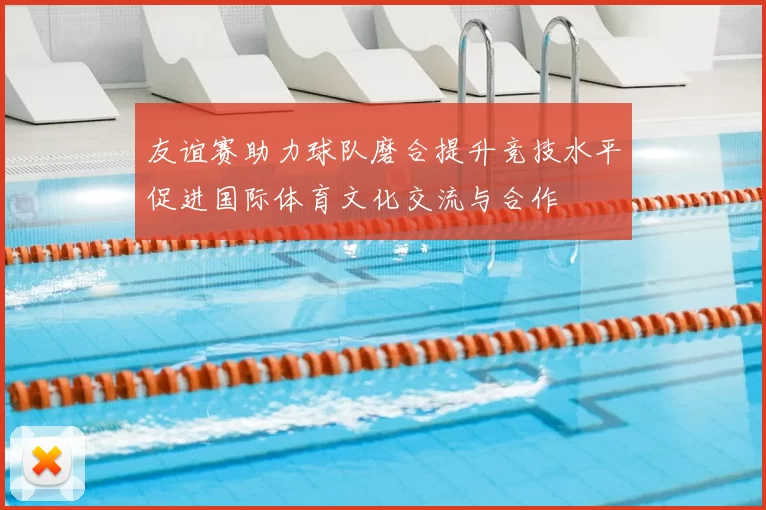友谊赛助力球队磨合提升竞技水平促进国际体育文化交流与合作