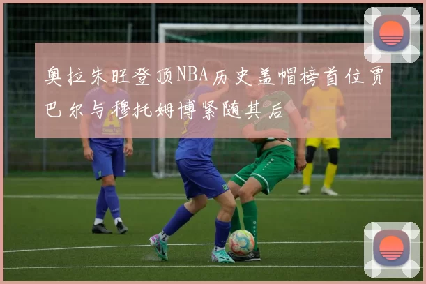 奥拉朱旺登顶NBA历史盖帽榜首位贾巴尔与穆托姆博紧随其后