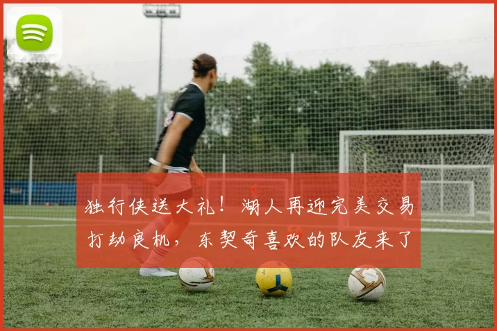 独行侠送大礼！湖人再迎完美交易打劫良机，东契奇喜欢的队友来了