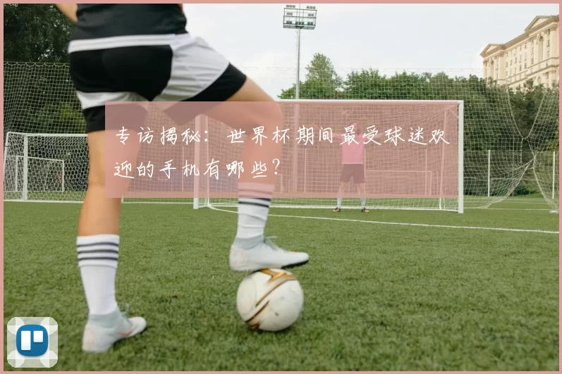 专访揭秘：世界杯期间最受球迷欢迎的手机有哪些？